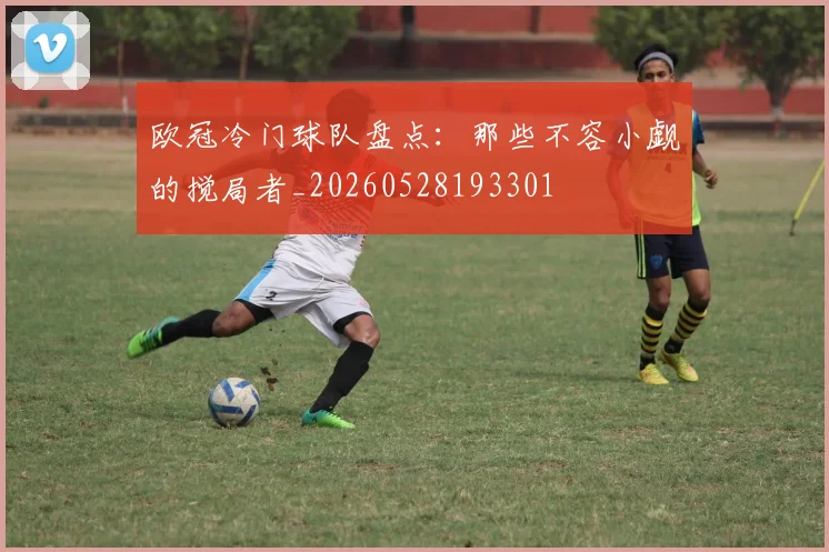 欧冠冷门球队盘点：那些不容小觑的搅局者_20260528193301