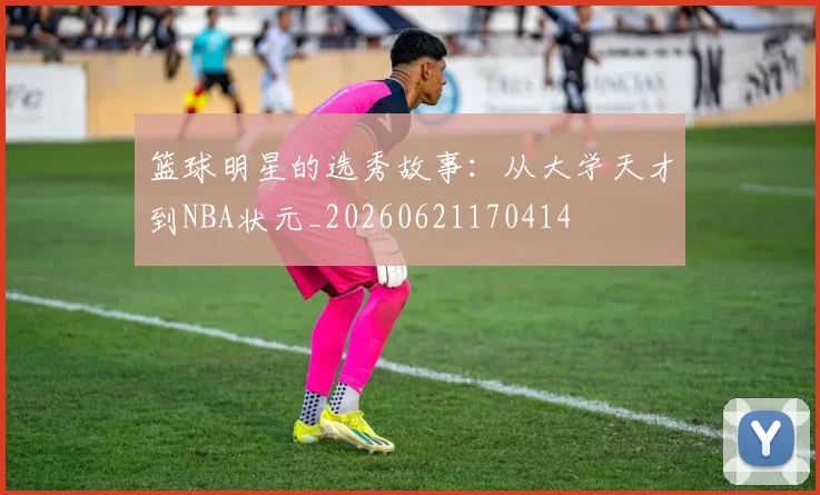 篮球明星的选秀故事：从大学天才到NBA状元_20260621170414