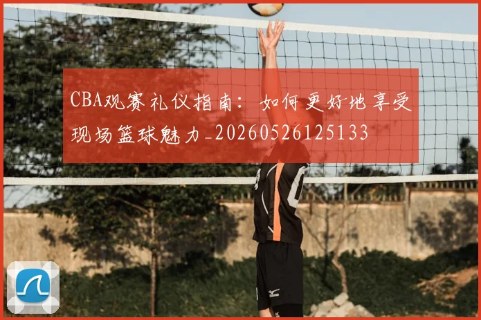 CBA观赛礼仪指南：如何更好地享受现场篮球魅力_20260526125133