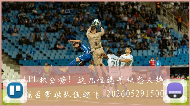 LPL积分榜！这几位选手状态火热，能否带动队伍起飞_20260529150002