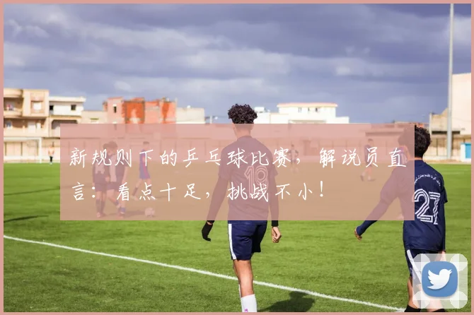新规则下的乒乓球比赛，解说员直言：看点十足，挑战不小！