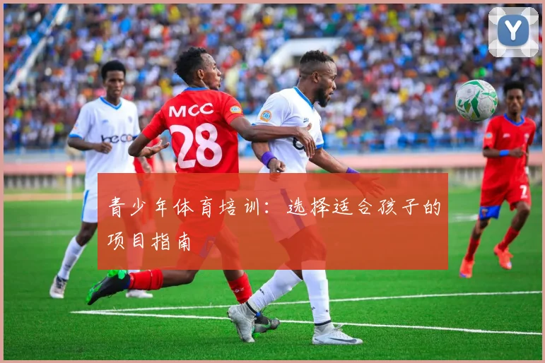 青少年体育培训：选择适合孩子的项目指南