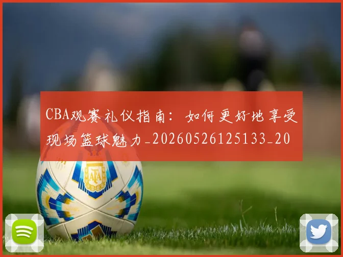CBA观赛礼仪指南：如何更好地享受现场篮球魅力_20260526125133_20260702040914