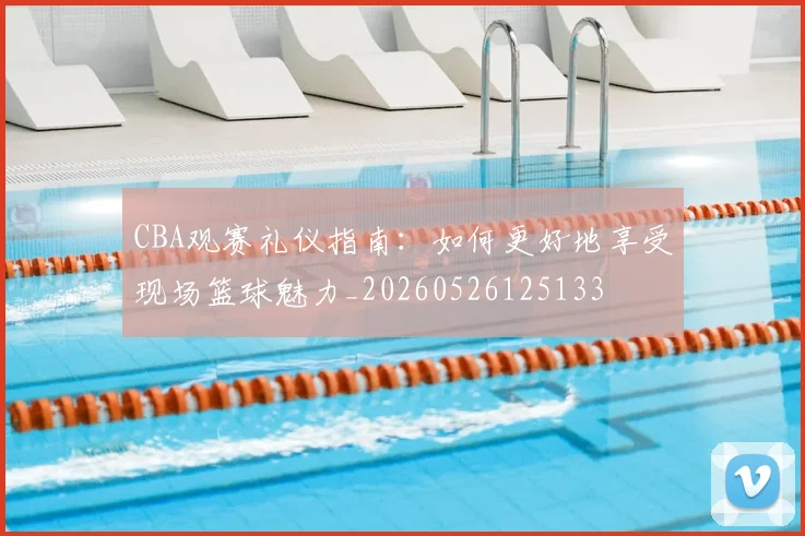 CBA观赛礼仪指南：如何更好地享受现场篮球魅力_20260526125133