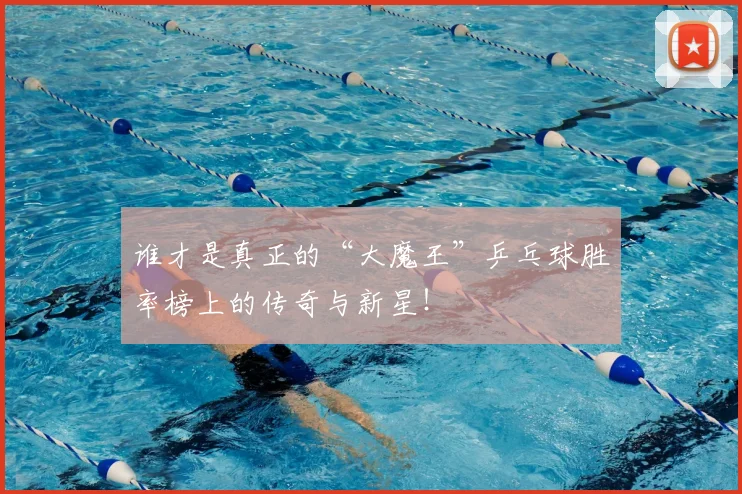 谁才是真正的“大魔王”乒乓球胜率榜上的传奇与新星！