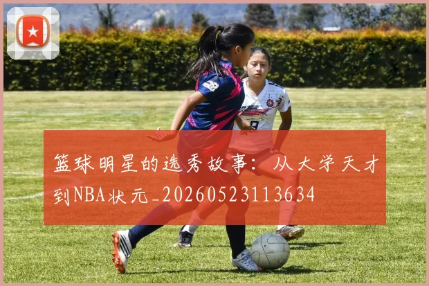 篮球明星的选秀故事：从大学天才到NBA状元_20260523113634